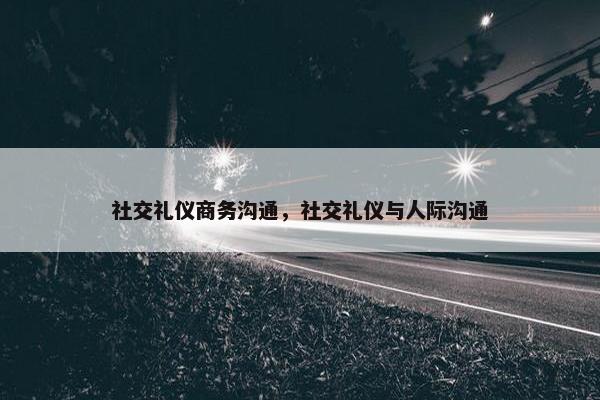 社交礼仪商务沟通，社交礼仪与人际沟通