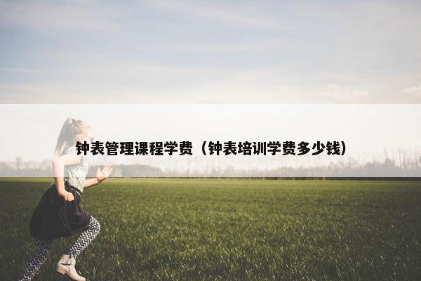 钟表管理课程学费（钟表培训学费多少钱）