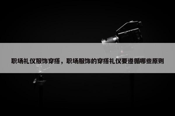 职场礼仪服饰穿搭，职场服饰的穿搭礼仪要遵循哪些原则