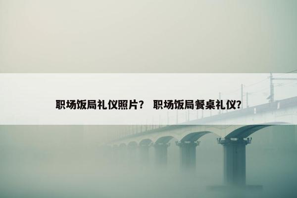 职场饭局礼仪照片？ 职场饭局餐桌礼仪？