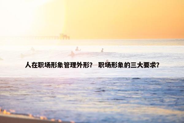 人在职场形象管理外形？ 职场形象的三大要求？
