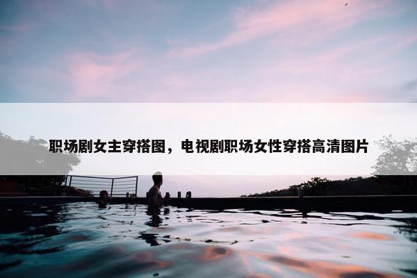职场剧女主穿搭图，电视剧职场女性穿搭高清图片