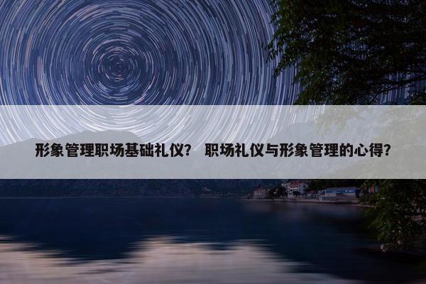 形象管理职场基础礼仪？ 职场礼仪与形象管理的心得？