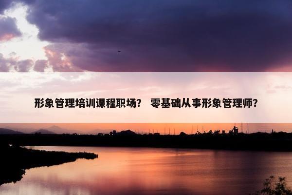 形象管理培训课程职场？ 零基础从事形象管理师？