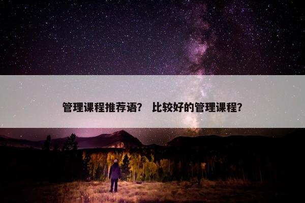 管理课程推荐语？ 比较好的管理课程？