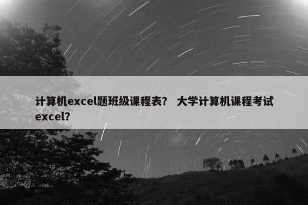 计算机excel题班级课程表？ 大学计算机课程考试excel？