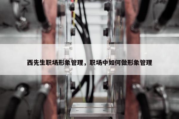 西先生职场形象管理，职场中如何做形象管理