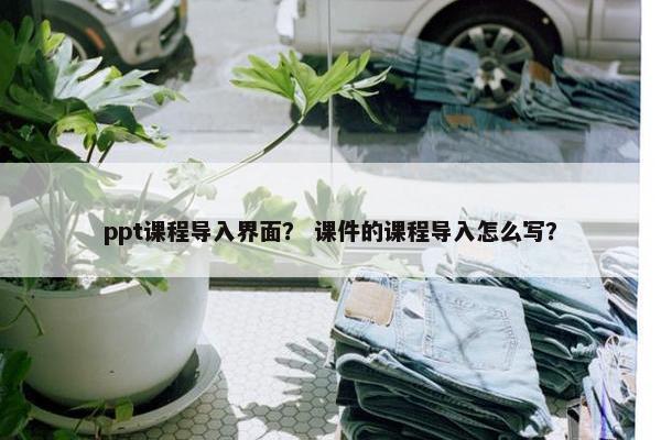 ppt课程导入界面？ 课件的课程导入怎么写？
