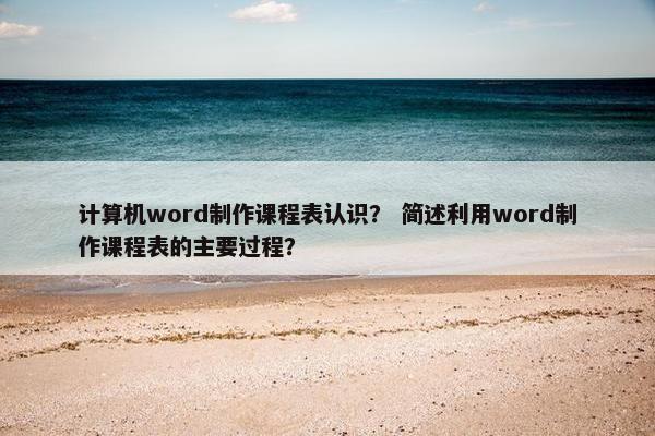 计算机word制作课程表认识？ 简述利用word制作课程表的主要过程？
