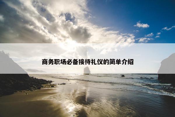 商务职场必备接待礼仪的简单介绍
