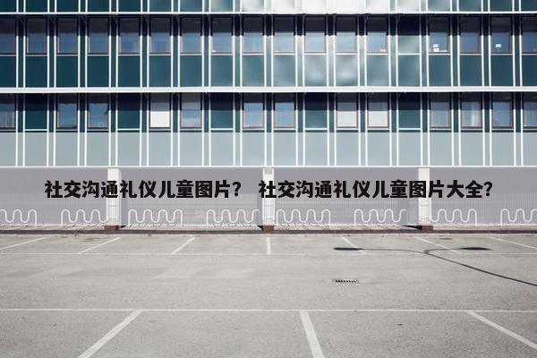 社交沟通礼仪儿童图片？ 社交沟通礼仪儿童图片大全？