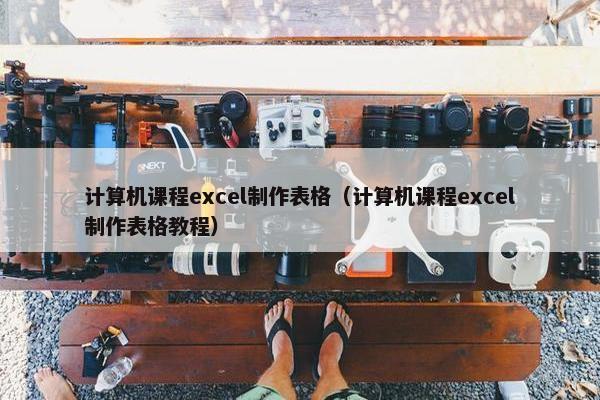计算机课程excel制作表格（计算机课程excel制作表格教程）