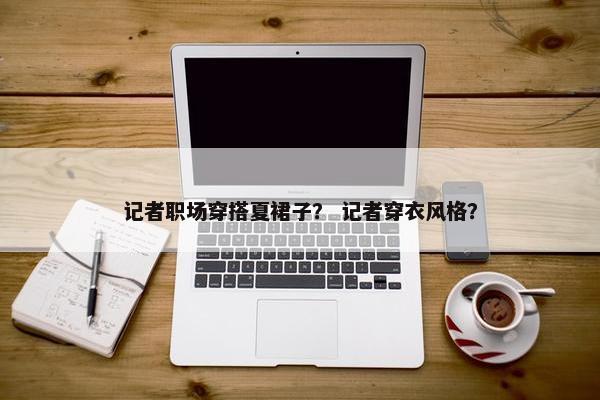 记者职场穿搭夏裙子？ 记者穿衣风格？