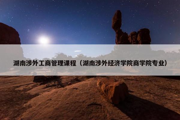 湖南涉外工商管理课程（湖南涉外经济学院商学院专业）