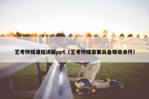 艺考传媒课程讲解ppt（艺考传媒需要具备哪些条件）