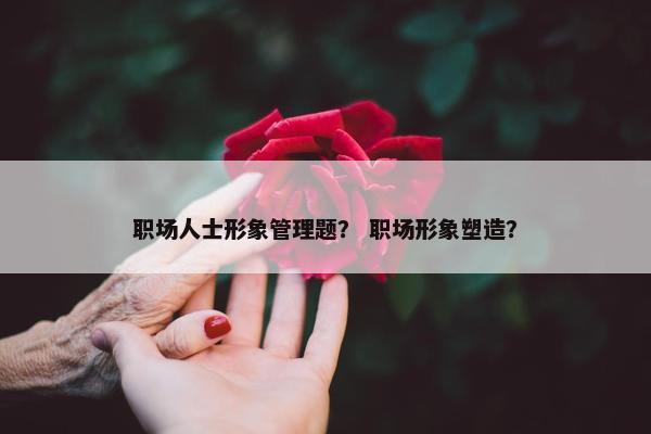 职场人士形象管理题？ 职场形象塑造？
