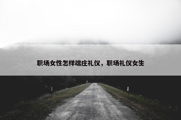 职场女性怎样端庄礼仪，职场礼仪女生