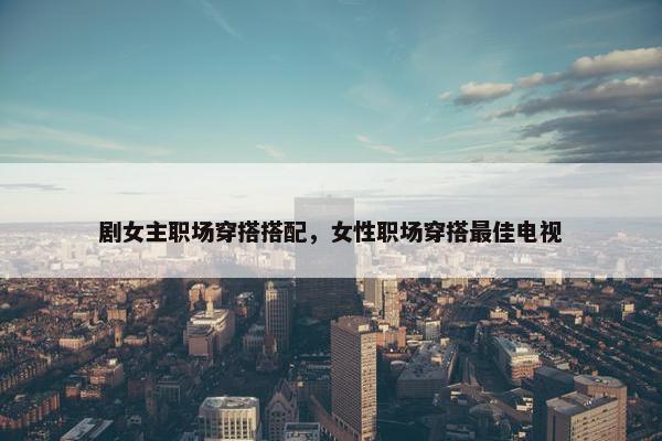 剧女主职场穿搭搭配，女性职场穿搭最佳电视