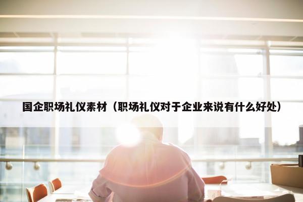国企职场礼仪素材（职场礼仪对于企业来说有什么好处）