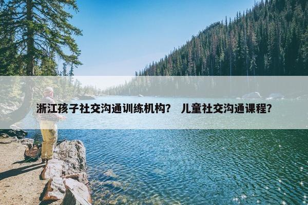 浙江孩子社交沟通训练机构？ 儿童社交沟通课程？