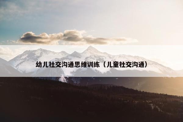 幼儿社交沟通思维训练（儿童社交沟通）