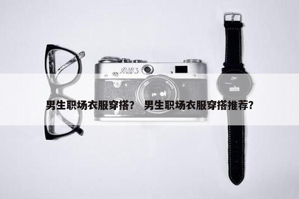 男生职场衣服穿搭？ 男生职场衣服穿搭推荐？