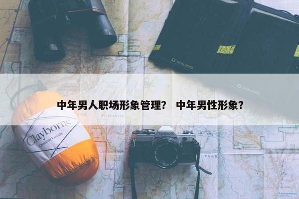 中年男人职场形象管理？ 中年男性形象？