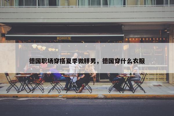 德国职场穿搭夏季微胖男，德国穿什么衣服