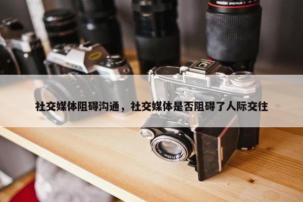 社交媒体阻碍沟通，社交媒体是否阻碍了人际交往
