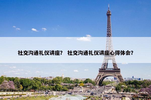 社交沟通礼仪讲座？ 社交沟通礼仪讲座心得体会？