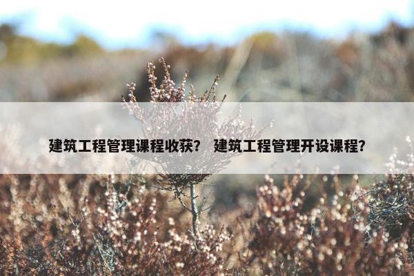 建筑工程管理课程收获？ 建筑工程管理开设课程？