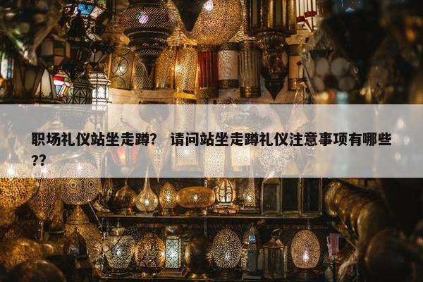 职场礼仪站坐走蹲？ 请问站坐走蹲礼仪注意事项有哪些?？