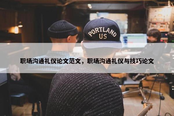职场沟通礼仪论文范文，职场沟通礼仪与技巧论文