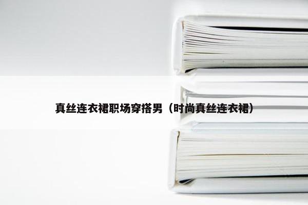 真丝连衣裙职场穿搭男（时尚真丝连衣裙）