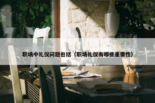 职场中礼仪问题包括（职场礼仪有哪些重要性）