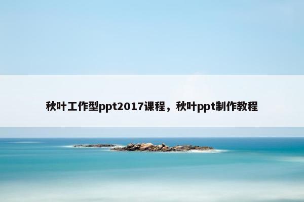 秋叶工作型ppt2017课程，秋叶ppt制作教程