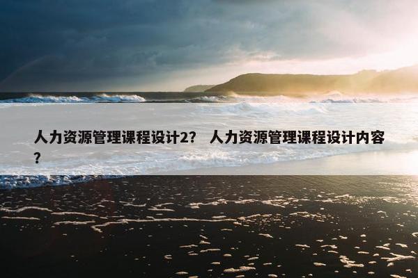 人力资源管理课程设计2？ 人力资源管理课程设计内容？