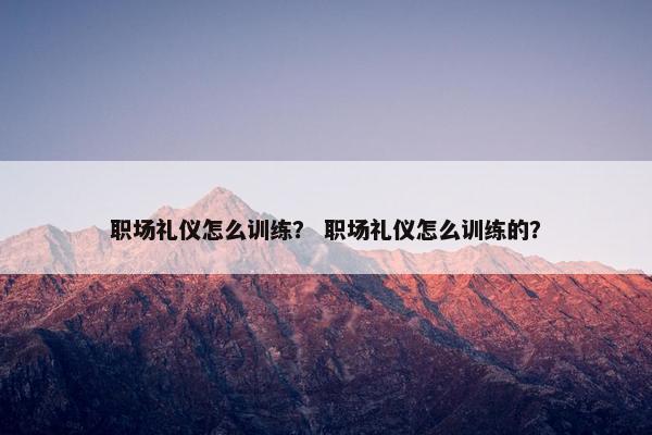 职场礼仪怎么训练？ 职场礼仪怎么训练的？