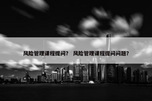 风险管理课程提问？ 风险管理课程提问问题？