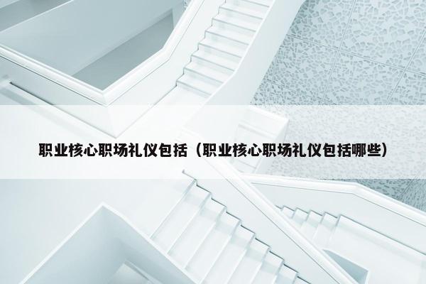 职业核心职场礼仪包括（职业核心职场礼仪包括哪些）