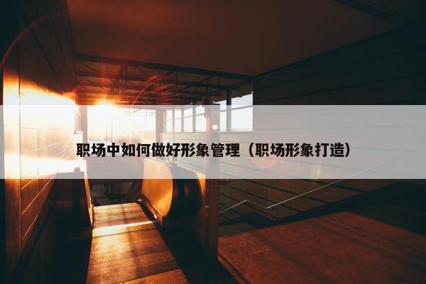 职场中如何做好形象管理（职场形象打造）