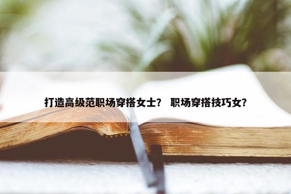 打造高级范职场穿搭女士？ 职场穿搭技巧女？