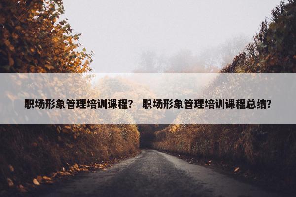 职场形象管理培训课程？ 职场形象管理培训课程总结？