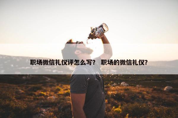 职场微信礼仪评怎么写？ 职场的微信礼仪？