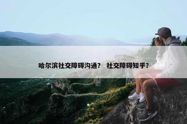 哈尔滨社交障碍沟通？ 社交障碍知乎？