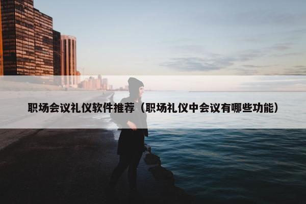 职场会议礼仪软件推荐（职场礼仪中会议有哪些功能）