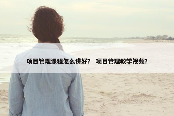项目管理课程怎么讲好？ 项目管理教学视频？