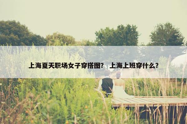 上海夏天职场女子穿搭图？ 上海上班穿什么？