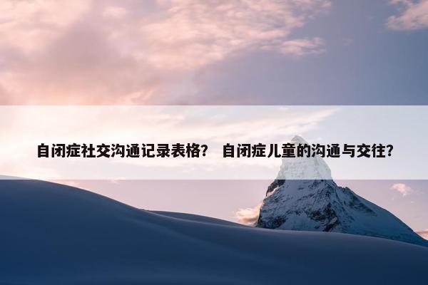 自闭症社交沟通记录表格？ 自闭症儿童的沟通与交往？