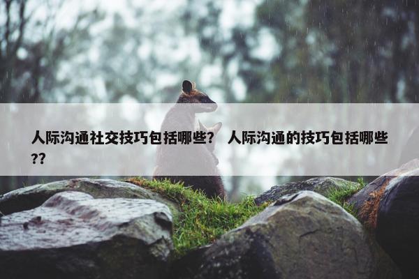 人际沟通社交技巧包括哪些？ 人际沟通的技巧包括哪些?？